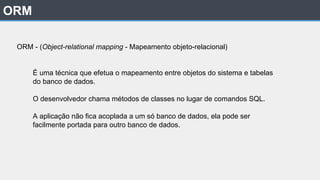 ORM
ORM - (Object-relational mapping - Mapeamento objeto-relacional)
É uma técnica que efetua o mapeamento entre objetos do sistema e tabelas
do banco de dados.
O desenvolvedor chama métodos de classes no lugar de comandos SQL.
A aplicação não fica acoplada a um só banco de dados, ela pode ser
facilmente portada para outro banco de dados.
 