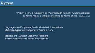 Python
Linguagem de Programação de Alto Nível, Interpretada,
Multiparadigma, de Tipagem Dinâmica e Forte.
Iniciado em 1990 por Guido van Rossum
Sintaxe Simples e de Fácil Compreensão
“Python é uma Linguagem de Programação que nos permite trabalhar
de forma rápida e integrar sistemas de forma eficaz.” ( python.org )
 