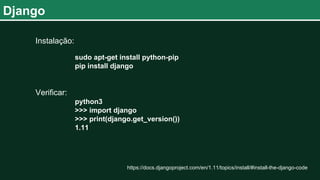 Django
Instalação:
sudo apt-get install python-pip
pip install django
Verificar:
python3
>>> import django
>>> print(django.get_version())
1.11
https://docs.djangoproject.com/en/1.11/topics/install/#install-the-django-code
 
