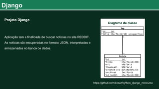 Django
https://github.com/lccruz/python_django_minicurso
Projeto Django
Aplicação tem a finalidade de buscar notícias no site REDDIT.
As notícias são recuperadas no formato JSON, interpretadas e
armazenadas no banco de dados.
Diagrama de classe
 