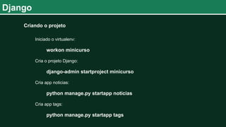 Django
Criando o projeto
Iniciado o virtualenv:
workon minicurso
Cria o projeto Django:
django-admin startproject minicurso
Cria app noticias:
python manage.py startapp noticias
Cria app tags:
python manage.py startapp tags
 