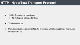 HTTP - HyperText Transport Protocol
● 1990 - Conceito de hipertexto
○ foi feito para transportar texto
● Tim Berners-Lee
● Para descrever os documentos, foi inventada uma linguagem de marcação
chamada HTML
 