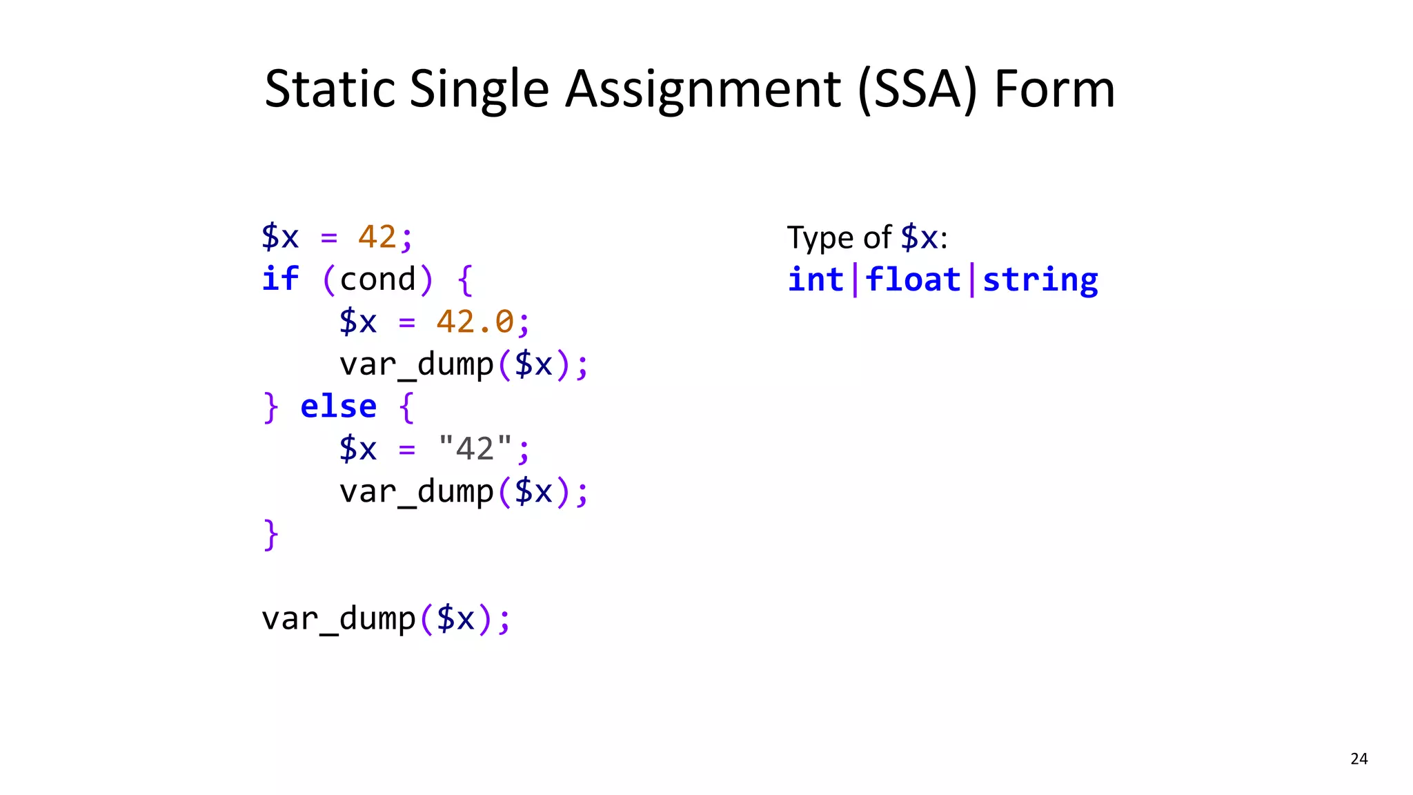 24
$x = 42;
if (cond) {
$x = 42.0;
var_dump($x);
} else {
$x = "42";
var_dump($x);
}
var_dump($x);
Static Single Assignment (SSA) Form
Type of $x:
int|float|string
 