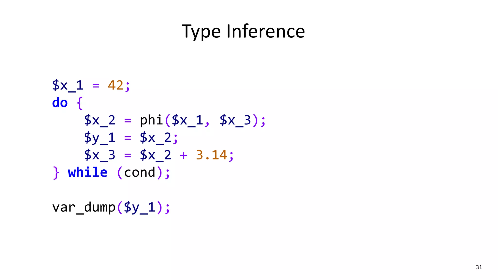 31
Type Inference
$x_1 = 42;
do {
$x_2 = phi($x_1, $x_3);
$y_1 = $x_2;
$x_3 = $x_2 + 3.14;
} while (cond);
var_dump($y_1);
 
