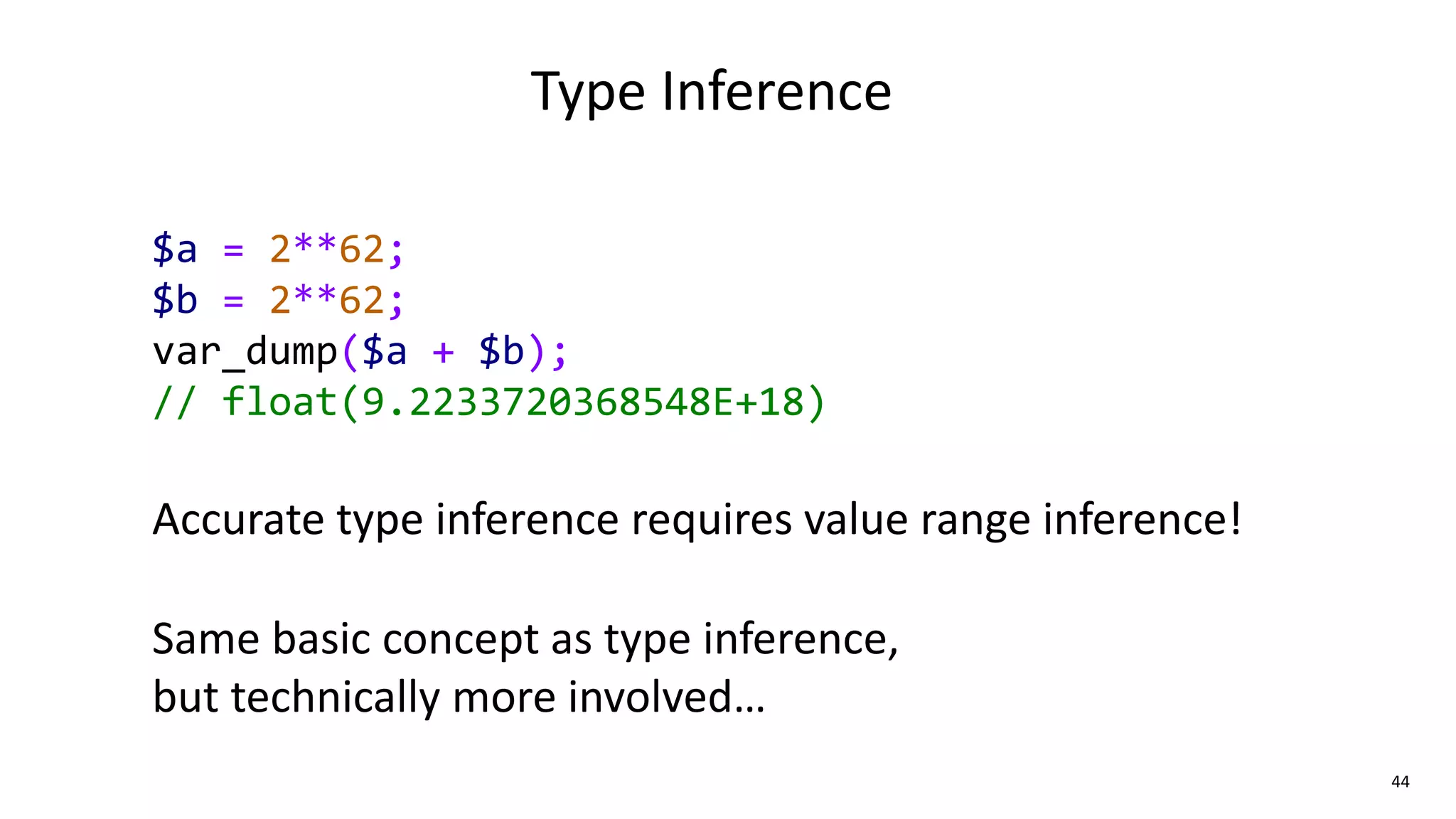 44
Type Inference
$a = 2**62;
$b = 2**62;
var_dump($a + $b);
// float(9.2233720368548E+18)
Accurate type inference requires value range inference!
Same basic concept as type inference,
but technically more involved…
 
