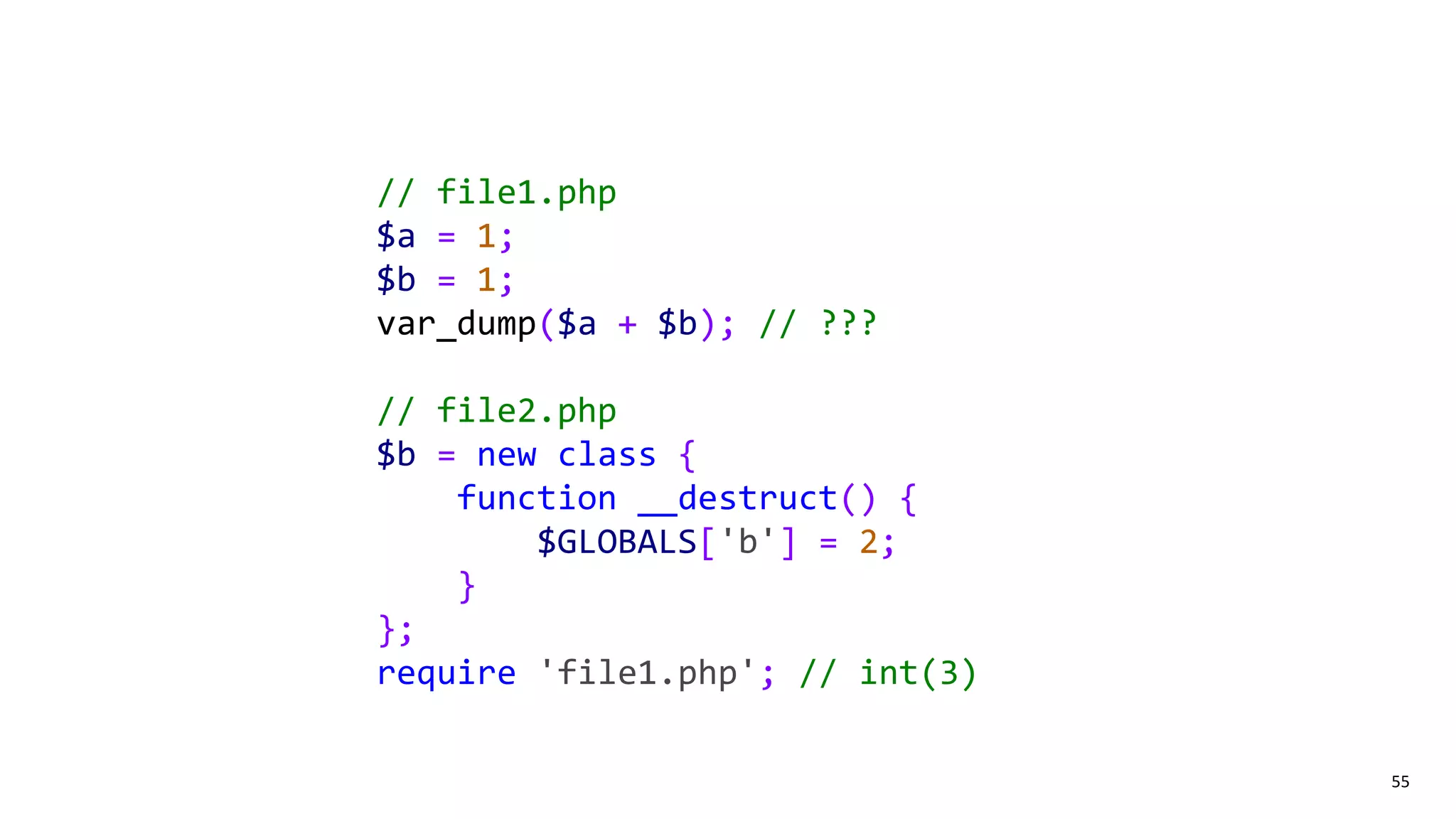 55
// file1.php
$a = 1;
$b = 1;
var_dump($a + $b); // ???
// file2.php
$b = new class {
function __destruct() {
$GLOBALS['b'] = 2;
}
};
require 'file1.php'; // int(3)
 