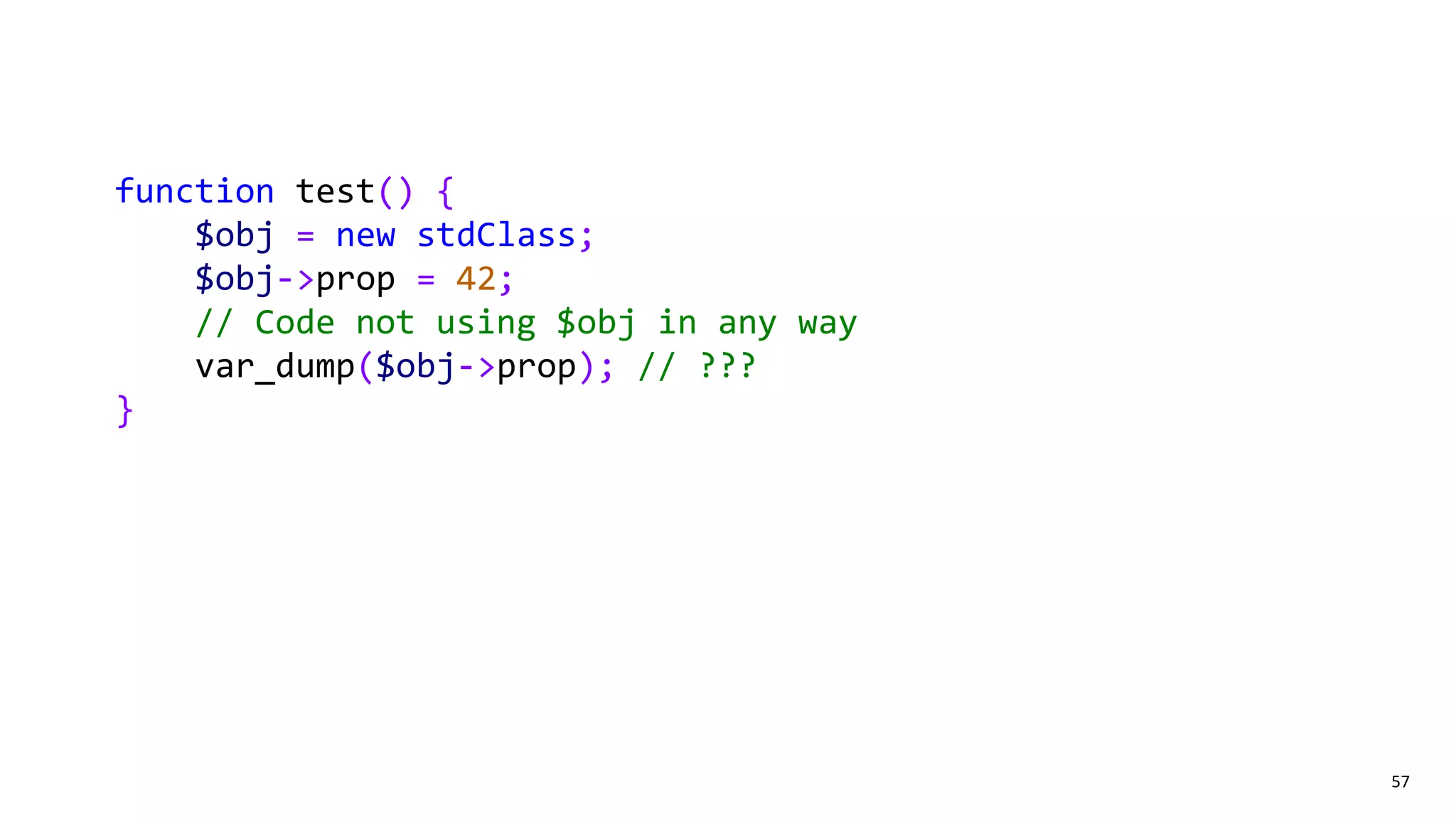 57
function test() {
$obj = new stdClass;
$obj->prop = 42;
// Code not using $obj in any way
var_dump($obj->prop); // ???
}
 