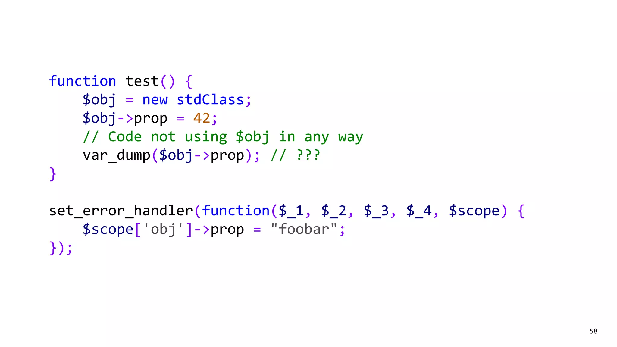 58
function test() {
$obj = new stdClass;
$obj->prop = 42;
// Code not using $obj in any way
var_dump($obj->prop); // ???
}
set_error_handler(function($_1, $_2, $_3, $_4, $scope) {
$scope['obj']->prop = "foobar";
});
 