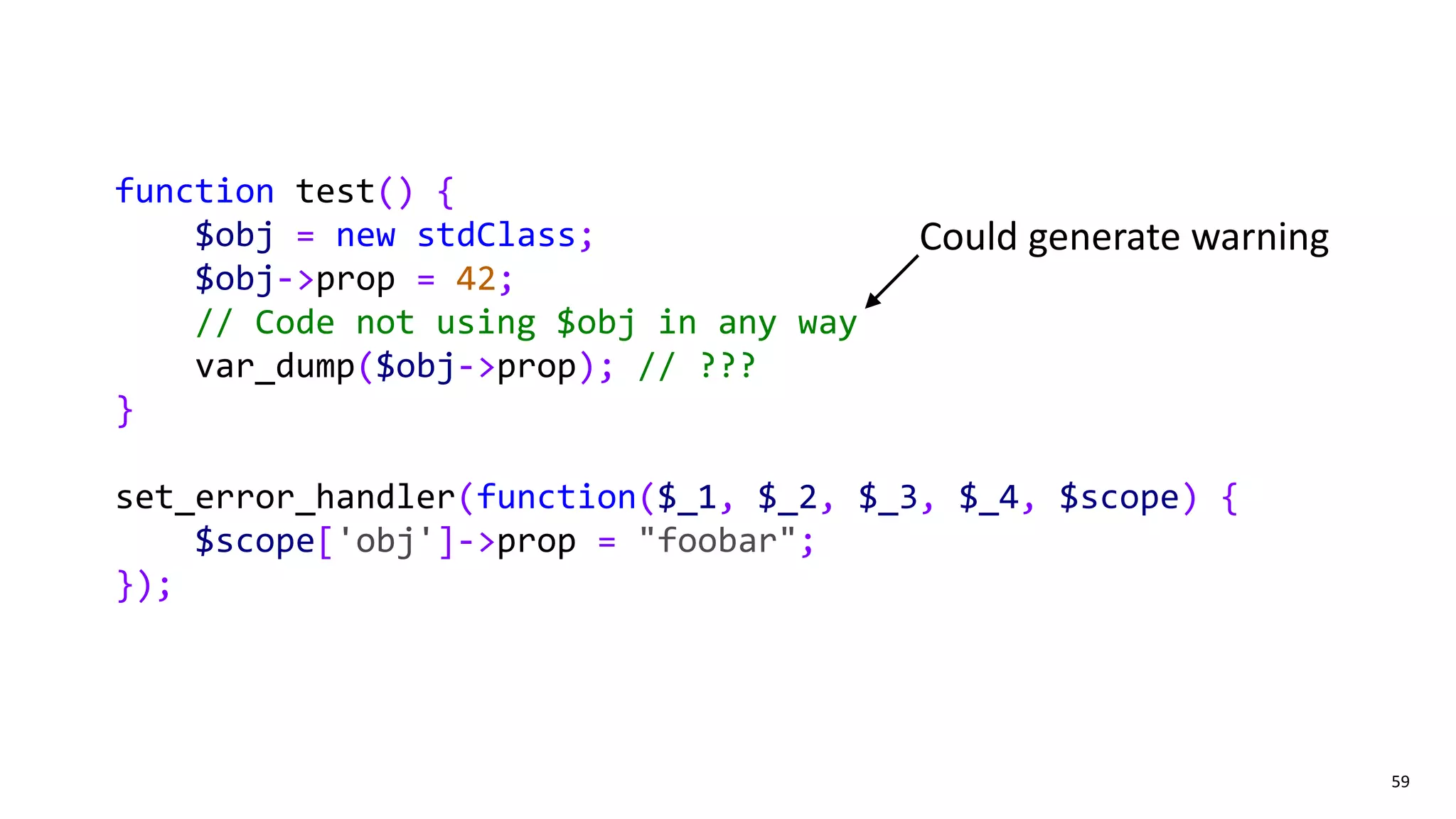 59
function test() {
$obj = new stdClass;
$obj->prop = 42;
// Code not using $obj in any way
var_dump($obj->prop); // ???
}
set_error_handler(function($_1, $_2, $_3, $_4, $scope) {
$scope['obj']->prop = "foobar";
});
Could generate warning
 