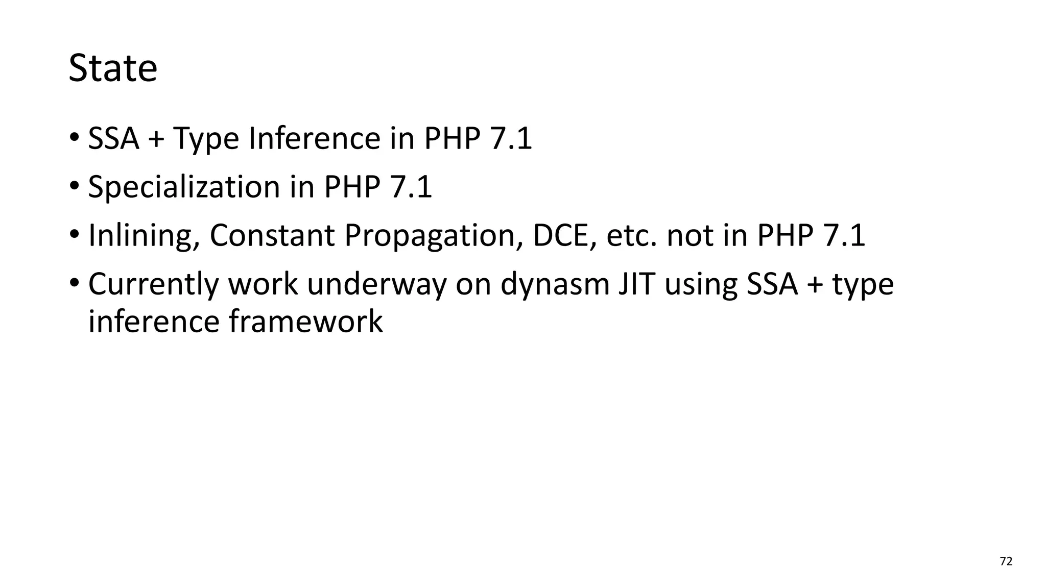 72
State
• SSA + Type Inference in PHP 7.1
• Specialization in PHP 7.1
• Inlining, Constant Propagation, DCE, etc. not in PHP 7.1
• Currently work underway on dynasm JIT using SSA + type
inference framework
 