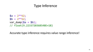 43
Type Inference
$a = 2**62;
$b = 2**62;
var_dump($a + $b);
// float(9.2233720368548E+18)
Accurate type inference requires value range inference!
 