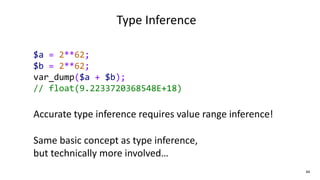 44
Type Inference
$a = 2**62;
$b = 2**62;
var_dump($a + $b);
// float(9.2233720368548E+18)
Accurate type inference requires value range inference!
Same basic concept as type inference,
but technically more involved…
 
