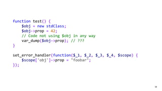 58
function test() {
$obj = new stdClass;
$obj->prop = 42;
// Code not using $obj in any way
var_dump($obj->prop); // ???
}
set_error_handler(function($_1, $_2, $_3, $_4, $scope) {
$scope['obj']->prop = "foobar";
});
 