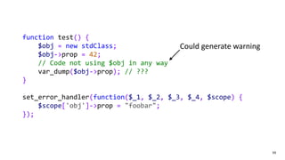 59
function test() {
$obj = new stdClass;
$obj->prop = 42;
// Code not using $obj in any way
var_dump($obj->prop); // ???
}
set_error_handler(function($_1, $_2, $_3, $_4, $scope) {
$scope['obj']->prop = "foobar";
});
Could generate warning
 