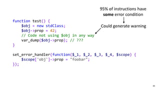 60
function test() {
$obj = new stdClass;
$obj->prop = 42;
// Code not using $obj in any way
var_dump($obj->prop); // ???
}
set_error_handler(function($_1, $_2, $_3, $_4, $scope) {
$scope['obj']->prop = "foobar";
});
Could generate warning
95% of instructions have
some error condition
 