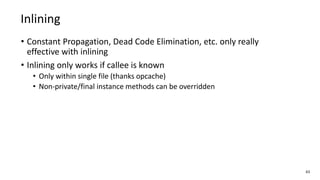 • Constant Propagation, Dead Code Elimination, etc. only really
effective with inlining
• Inlining only works if callee is known
• Only within single file (thanks opcache)
• Non-private/final instance methods can be overridden
63
Inlining
 