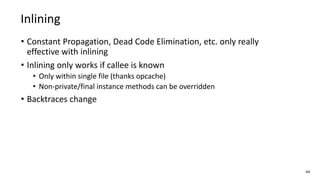 • Constant Propagation, Dead Code Elimination, etc. only really
effective with inlining
• Inlining only works if callee is known
• Only within single file (thanks opcache)
• Non-private/final instance methods can be overridden
• Backtraces change
64
Inlining
 