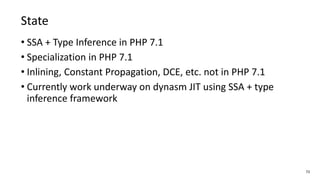 72
State
• SSA + Type Inference in PHP 7.1
• Specialization in PHP 7.1
• Inlining, Constant Propagation, DCE, etc. not in PHP 7.1
• Currently work underway on dynasm JIT using SSA + type
inference framework
 