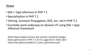 73
State
• SSA + Type Inference in PHP 7.1
• Specialization in PHP 7.1
• Inlining, Constant Propagation, DCE, etc. not in PHP 7.1
• Currently work underway on dynasm JIT using SSA + type
inference framework
Nikita Popov, Biagio Cosenza, Ben Juurlink, and Dmitry Stogov.
Static optimization in PHP 7. In CC'17, pages 65-75. ACM, 2017.
http://nikic.github.io/pdf/cc17_static_optimization.pdf
 