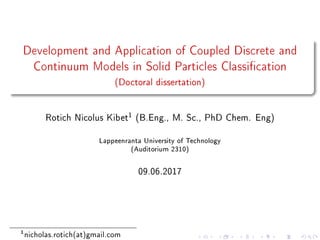 Development and Application of Coupled Discrete and
Continuum Models in Solid Particles Classication
(Doctoral dissertation)
Rotich Nicolus Kibet1
(B.Eng., M. Sc., PhD Chem. Eng)
Lappeenranta University of Technology
(Auditorium 2310)
09.06.2017
1
nicholas.rotich(at)gmail.com
 