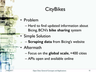 CityBikes
• Problem
– Hard to find updated information about
Bicing, BCN’s bike sharing system
• Simple Solution
– Scraping data from Bicing’s website
• Aftermath
– Focus on the global scale, +400 cities
– APIs open and available online
14/06/2017 Open Data: General Concepts and Applications 10
 