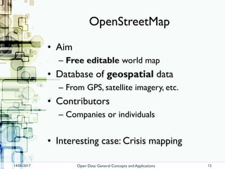 OpenStreetMap
• Aim
– Free editable world map
• Database of geospatial data
– From GPS, satellite imagery, etc.
• Contributors
– Companies or individuals
• Interesting case: Crisis mapping
14/06/2017 Open Data: General Concepts and Applications 12
 
