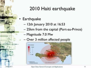 2010 Haiti earthquake
• Earthquake
– 12th January 2010 at 16:53
– 25km from the capital (Port-au-Prince)
– Magnitude 7.0 Mw
– Over 3 million affected people
14/06/2017 Open Data: General Concepts and Applications 13
 