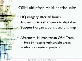 OSM aid after Haiti earthquake
• HQ imagery after 48 hours
• Allowed crisis mappers to digitalise
• Support organisations used this map
• Aftermath: Humanitarian OSMTeam
– Help by mapping vulnerable areas
– Also has long-term projects
14/06/2017 Open Data: General Concepts and Applications 14
 