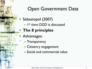 Open Government Data
• Sebastopol (2007)
– 1st time OGD is discussed
• The 8 principles
• Advantages:
– Transparency
– Citizenry engagement
– Social and commercial value
14/06/2017 Open Data: General Concepts and Applications 5
 