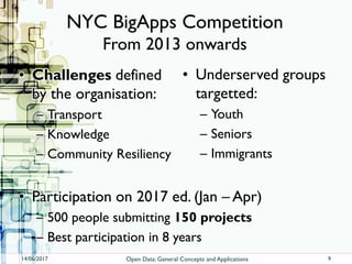 NYC BigApps Competition
From 2013 onwards
• Challenges defined
by the organisation:
– Transport
– Knowledge
– Community Resiliency
• Underserved groups
targetted:
– Youth
– Seniors
– Immigrants
14/06/2017 Open Data: General Concepts and Applications
• Participation on 2017 ed. (Jan – Apr)
– 500 people submitting 150 projects
– Best participation in 8 years
9
 