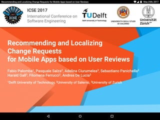 May 25th, 2017Recommending and Localizing Change Requests for Mobile Apps based on User Reviews
Delft University of Technology
ICSE 2017
International Conference on
Software Engineering UNIVERSITÀ DEGLI STUDI
DI SALERNO
Recommending and Localizing
Change Requests
for Mobile Apps based on User Reviews
Fabio Palomba1, Pasquale Salza2, Adelina Ciurumelea3, Sebastiano Panichella3
Harald Gall3, Filomena Ferrucci2, Andrea De Lucia2
1Delft University of Technology, 2University of Salerno, 3University of Zurich
 