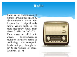 Radio
 Radio is the transmission of
signals through free space by
electromagnetic waves with
frequencies significantly
below visible light, in the
radio frequency range, from
about 3 kHz to 300 GHz.
These waves are called radio
waves. Electromagnetic
radiation travels by means of
oscillating electromagnetic
fields that pass through the
air & the vacuum of space.
(Lambert, 2017)
 