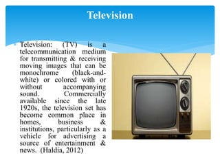 Television
 Television: (TV) is a
telecommunication medium
for transmitting & receiving
moving images that can be
monochrome (black-and-
white) or colored with or
without accompanying
sound. Commercially
available since the late
1920s, the television set has
become common place in
homes, business &
institutions, particularly as a
vehicle for advertising a
source of entertainment &
news. (Haldia, 2012)
 