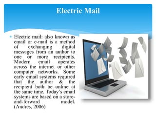 Electric Mail
 Electric mail: also known as
email or e-mail is a method
of exchanging digital
messages from an author to
one or more recipients.
Modern email operates
across the internet or other
computer networks. Some
early email systems required
that the author & the
recipient both be online at
the same time. Today’s email
systems are based on a store-
and-forward model.
(Andres, 2006)
 