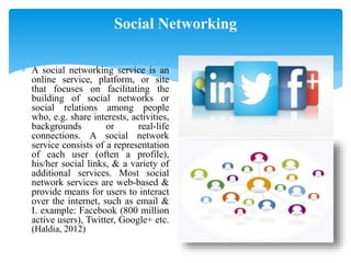 Social Networking
 A social networking service is an
online service, platform, or site
that focuses on facilitating the
building of social networks or
social relations among people
who, e.g. share interests, activities,
backgrounds or real-life
connections. A social network
service consists of a representation
of each user (often a profile),
his/her social links, & a variety of
additional services. Most social
network services are web-based &
provide means for users to interact
over the internet, such as email &
I. example: Facebook (800 million
active users), Twitter, Google+ etc.
(Haldia, 2012)
 