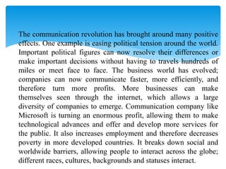  The communication revolution has brought around many positive
effects. One example is easing political tension around the world.
Important political figures can now resolve their differences or
make important decisions without having to travels hundreds of
miles or meet face to face. The business world has evolved;
companies can now communicate faster, more efficiently, and
therefore turn more profits. More businesses can make
themselves seen through the internet, which allows a large
diversity of companies to emerge. Communication company like
Microsoft is turning an enormous profit, allowing them to make
technological advances and offer and develop more services for
the public. It also increases employment and therefore decreases
poverty in more developed countries. It breaks down social and
worldwide barriers, allowing people to interact across the globe;
different races, cultures, backgrounds and statuses interact.
 