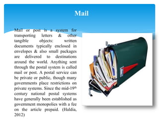 Mail
 Mail or post is a system for
transporting letters & other
tangible objects: written
documents typically enclosed in
envelopes & also small packages
are delivered to destinations
around the world. Anything sent
through the postal system is called
mail or post. A postal service can
be private or public, though many
governments place restrictions on
private systems. Since the mid-19th
century national postal systems
have generally been established as
government monopolies with a fee
on the article prepaid. (Haldia,
2012)
 
