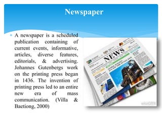 Newspaper
 A newspaper is a scheduled
publication containing of
current events, informative,
articles, diverse features,
editorials, & advertising.
Johannes Gutenbergs work
on the printing press began
in 1436. The invention of
printing press led to an entire
new era of mass
communication. (Villa &
Baetiong, 2000)
 