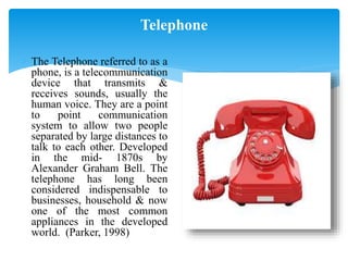 Telephone
 The Telephone referred to as a
phone, is a telecommunication
device that transmits &
receives sounds, usually the
human voice. They are a point
to point communication
system to allow two people
separated by large distances to
talk to each other. Developed
in the mid- 1870s by
Alexander Graham Bell. The
telephone has long been
considered indispensable to
businesses, household & now
one of the most common
appliances in the developed
world. (Parker, 1998)
 