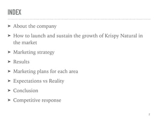 INDEX
➤ About the company
➤ How to launch and sustain the growth of Krispy Natural in
the market
➤ Marketing strategy
➤ Results
➤ Marketing plans for each area
➤ Expectations vs Reality
➤ Conclusion
➤ Competitive response
2
 