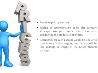 ➤ Premium pricing strategy
➤ Pricing of approximately 155% the category
average cost per ounce was reasonable
considering the product’s superiority.
➤ Retail price for each package would be similar to
competitors in the category, but there would be
less quantity or weight in the Krispy Natural
package.
 