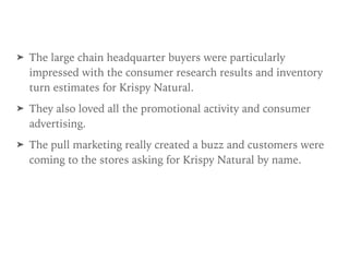 ➤ The large chain headquarter buyers were particularly
impressed with the consumer research results and inventory
turn estimates for Krispy Natural.
➤ They also loved all the promotional activity and consumer
advertising.
➤ The pull marketing really created a buzz and customers were
coming to the stores asking for Krispy Natural by name.
 