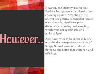➤ However, one industry analyst that
Fredrick had spoken with oﬀered a less
encouraging view. According to the
analyst, the positive test market results
were driven by signiﬁcant price
discounts, couponing, and sampling,
which were not sustainable on a
national level.
➤ Also, there were those in the industry
who felt the taste preference claims of
Krispy Natural were inﬂated and the
ﬂavor was no better than current brand
oﬀerings.
 