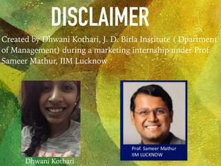 DISCLAIMER
Created by Dhwani Kothari, J. D. Birla Institute ( Dpartment
of Management) during a marketing internship under Prof.
Sameer Mathur, IIM Lucknow
Dhwani Kothari
 