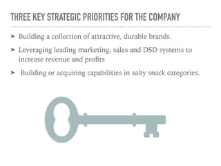 THREE KEY STRATEGIC PRIORITIES FOR THE COMPANY
➤ Building a collection of attractive, durable brands.
➤ Leveraging leading marketing, sales and DSD systems to
increase revenue and proﬁts
➤ Building or acquiring capabilities in salty snack categories.
 