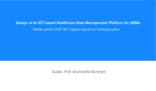 Guide : Prof. Sharmistha Banerjee
Mobile phone AND NFC-Based electronic tracking sytem
Design of an ICT based Healthcare Data Management Platform for ANMs
 