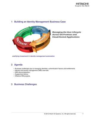 1 Building an Identity Management Business Case
Managing the User Lifecycle
Across On-Premises and
Cloud-Hosted Applications
Justifying investment in identity management automation.
2 Agenda
• Business challenges due to managing identities, authentication factors and entitlements.
• Identity and access management (IAM) overview.
• IAM value proposition.
• Supporting metrics.
• Effective IAM projects.
3 Business Challenges
© 2015 Hitachi ID Systems, Inc. All rights reserved. 1
 