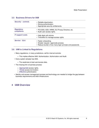 Slide Presentation
3.5 Business Drivers for IAM
Security / controls. • Reliable deactivation.
• Strong authentication.
• Appropriate security entitlements.
Regulatory
compliance.
• PCI-DSS, SOX, HIPAA, EU Privacy Directive, etc.
• Audit user access rights.
IT support costs. • Help desk call volume.
• Time/effort to manage access rights.
Service / SLA. • Faster onboarding.
• Simpler request / approvals process.
• Reduce burden of too many login prompts and passwords.
3.6 IAM is Linked to Regulations
• Many regulations, in many jurisdictions, call for internal controls:
– This implies effective AAA: Authentication, Authorization and Audit.
• Every system already has AAA.
– The weakness is bad user/access data.
• The missing link is business process:
– Appropriate access rights.
– Timely access termination.
– Effective authentication.
• Identity and access management process and technology are needed to bridge the gap between
business requirements and AAA infrastructure.
4 IAM Overview
© 2015 Hitachi ID Systems, Inc. All rights reserved. 4
 