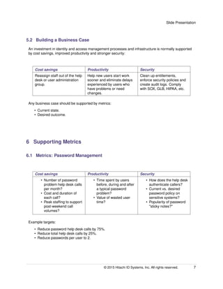 Slide Presentation
5.2 Building a Business Case
An investment in identity and access management processes and infrastructure is normally supported
by cost savings, improved productivity and stronger security:
Cost savings Productivity Security
Reassign staff out of the help
desk or user administration
group.
Help new users start work
sooner and eliminate delays
experienced by users who
have problems or need
changes.
Clean up entitlements,
enforce security policies and
create audit logs. Comply
with SOX, GLB, HIPAA, etc.
Any business case should be supported by metrics:
• Current state.
• Desired outcome.
6 Supporting Metrics
6.1 Metrics: Password Management
Cost savings Productivity Security
• Number of password
problem help desk calls
per month?
• Cost and duration of
each call?
• Peak stafﬁng to support
post-weekend call
volumes?
• Time spent by users
before, during and after
a typical password
problem?
• Value of wasted user
time?
• How does the help desk
authenticate callers?
• Current vs. desired
password policy on
sensitive systems?
• Popularity of password
"sticky notes?"
Example targets:
• Reduce password help desk calls by 75%.
• Reduce total help desk calls by 25%.
• Reduce passwords per user to 2.
© 2015 Hitachi ID Systems, Inc. All rights reserved. 7
 