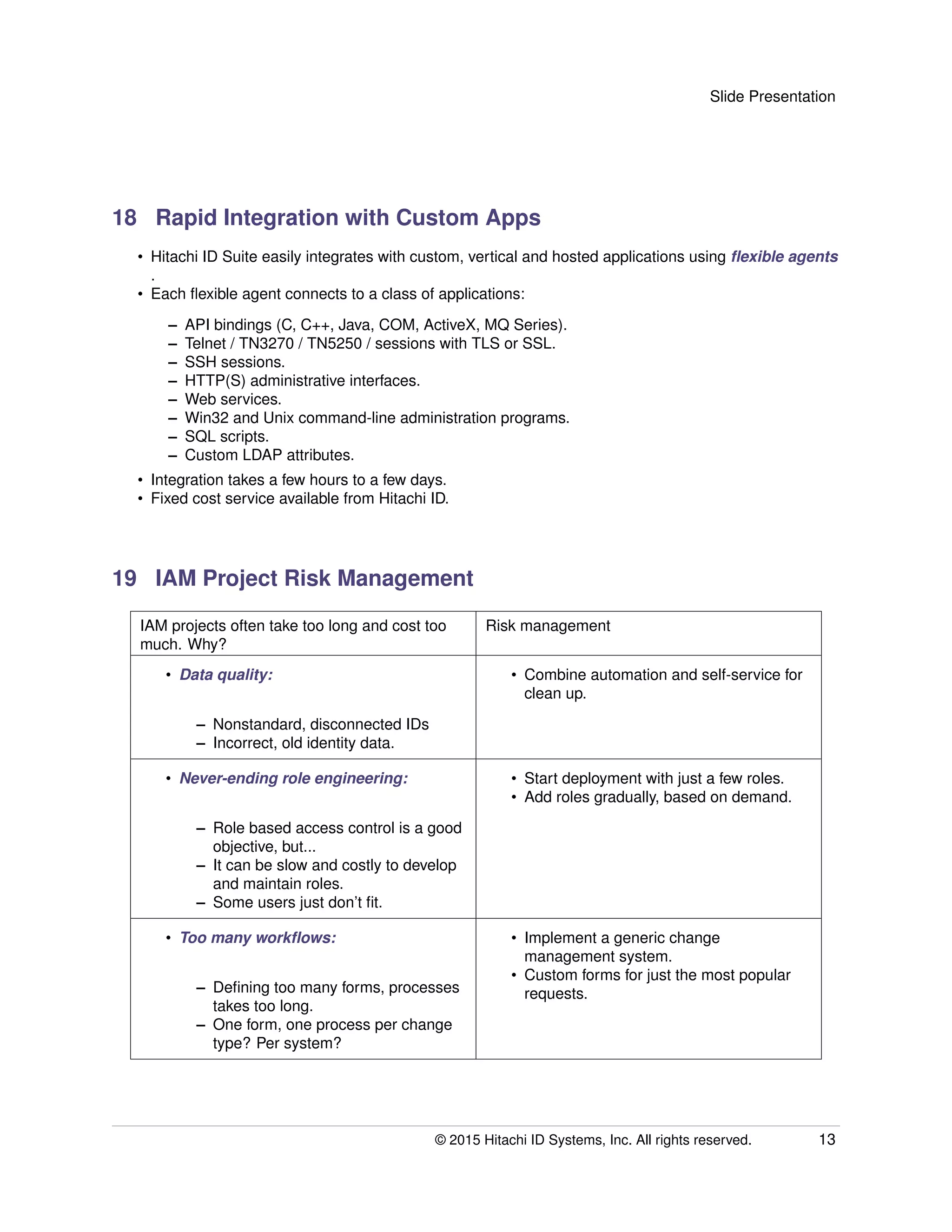Slide Presentation
18 Rapid Integration with Custom Apps
• Hitachi ID Suite easily integrates with custom, vertical and hosted applications using ﬂexible agents
.
• Each ﬂexible agent connects to a class of applications:
– API bindings (C, C++, Java, COM, ActiveX, MQ Series).
– Telnet / TN3270 / TN5250 / sessions with TLS or SSL.
– SSH sessions.
– HTTP(S) administrative interfaces.
– Web services.
– Win32 and Unix command-line administration programs.
– SQL scripts.
– Custom LDAP attributes.
• Integration takes a few hours to a few days.
• Fixed cost service available from Hitachi ID.
19 IAM Project Risk Management
IAM projects often take too long and cost too
much. Why?
Risk management
• Data quality:
– Nonstandard, disconnected IDs
– Incorrect, old identity data.
• Combine automation and self-service for
clean up.
• Never-ending role engineering:
– Role based access control is a good
objective, but...
– It can be slow and costly to develop
and maintain roles.
– Some users just don’t ﬁt.
• Start deployment with just a few roles.
• Add roles gradually, based on demand.
• Too many workﬂows:
– Deﬁning too many forms, processes
takes too long.
– One form, one process per change
type? Per system?
• Implement a generic change
management system.
• Custom forms for just the most popular
requests.
© 2015 Hitachi ID Systems, Inc. All rights reserved. 13
 